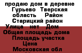 продаю дом в деревне Гурьево; Тверская область; › Район ­ Старицкий район › Улица ­ нет › Дом ­ 11 › Общая площадь дома ­ 74 › Площадь участка ­ 500 › Цена ­ 400 000 - Московская обл., Москва г. Недвижимость » Дома, коттеджи, дачи продажа   